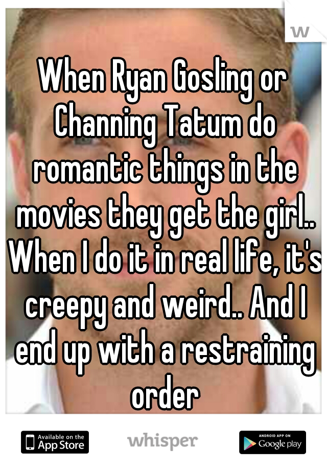 When Ryan Gosling or Channing Tatum do romantic things in the movies they get the girl.. When I do it in real life, it's creepy and weird.. And I end up with a restraining order