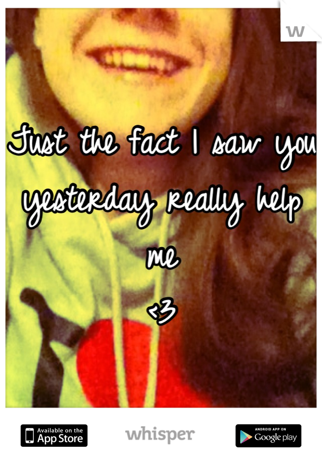 Just the fact I saw you yesterday really help me
<3