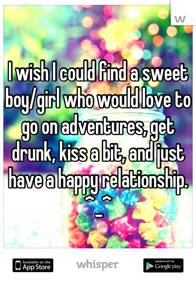I wish I could find a sweet boy/girl who would love to go on adventures, get drunk, kiss a bit, and just have a happy relationship. ^_^