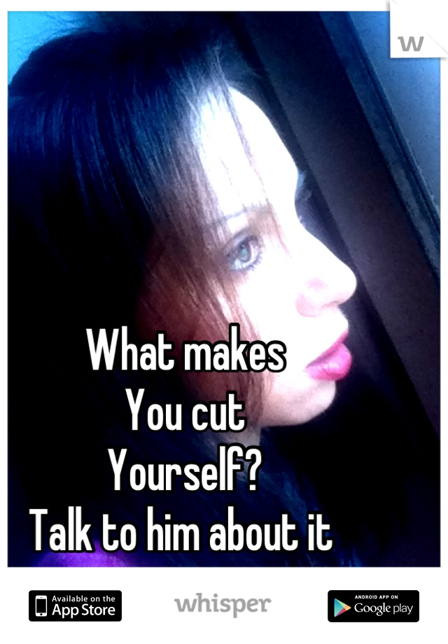 What makes
You cut
Yourself?
Talk to him about it 