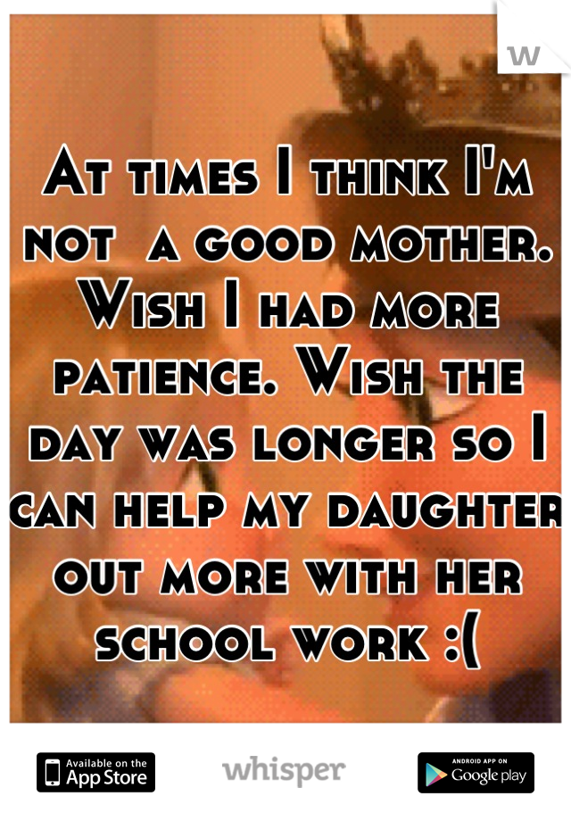 At times I think I'm not  a good mother. Wish I had more patience. Wish the day was longer so I can help my daughter out more with her school work :(