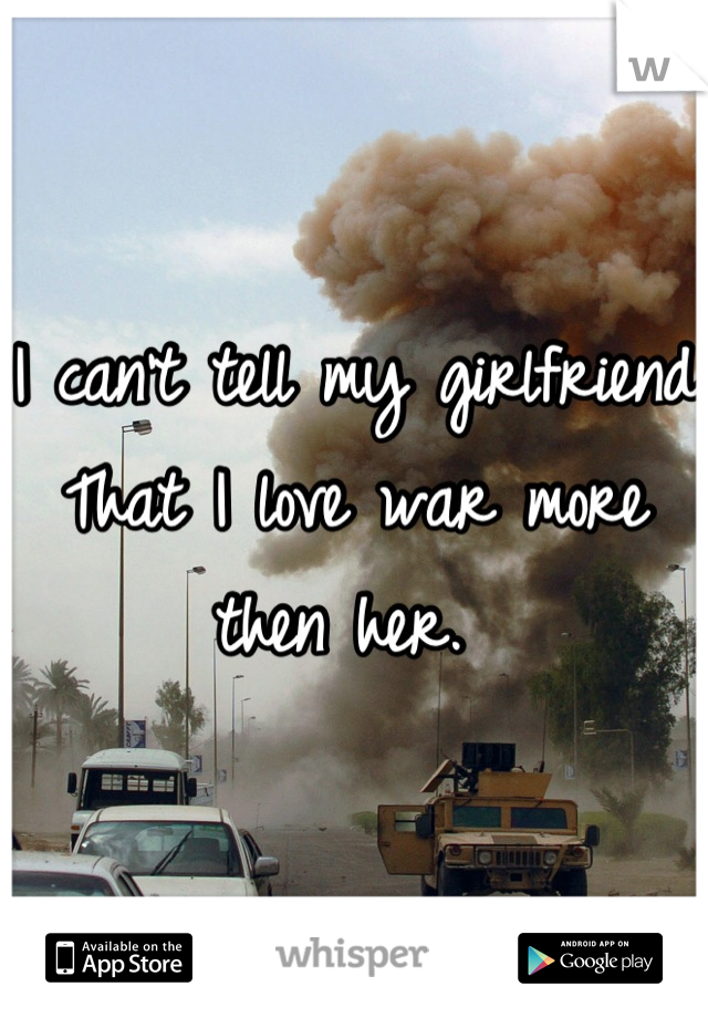 I can't tell my girlfriend That I love war more then her. 