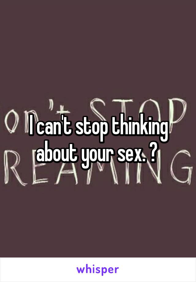 I can't stop thinking about your sex. 😉 
