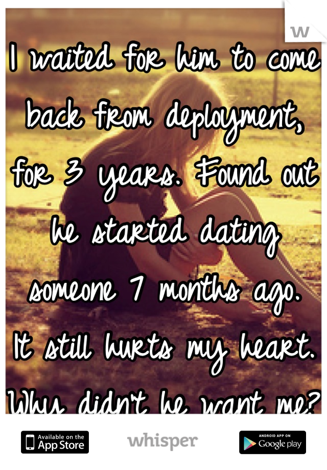 I waited for him to come back from deployment, for 3 years. Found out he started dating someone 7 months ago.
It still hurts my heart. 
Why didn't he want me? 