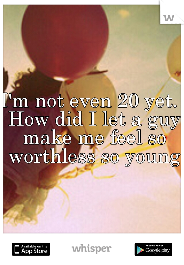 I'm not even 20 yet.  How did I let a guy make me feel so worthless so young
