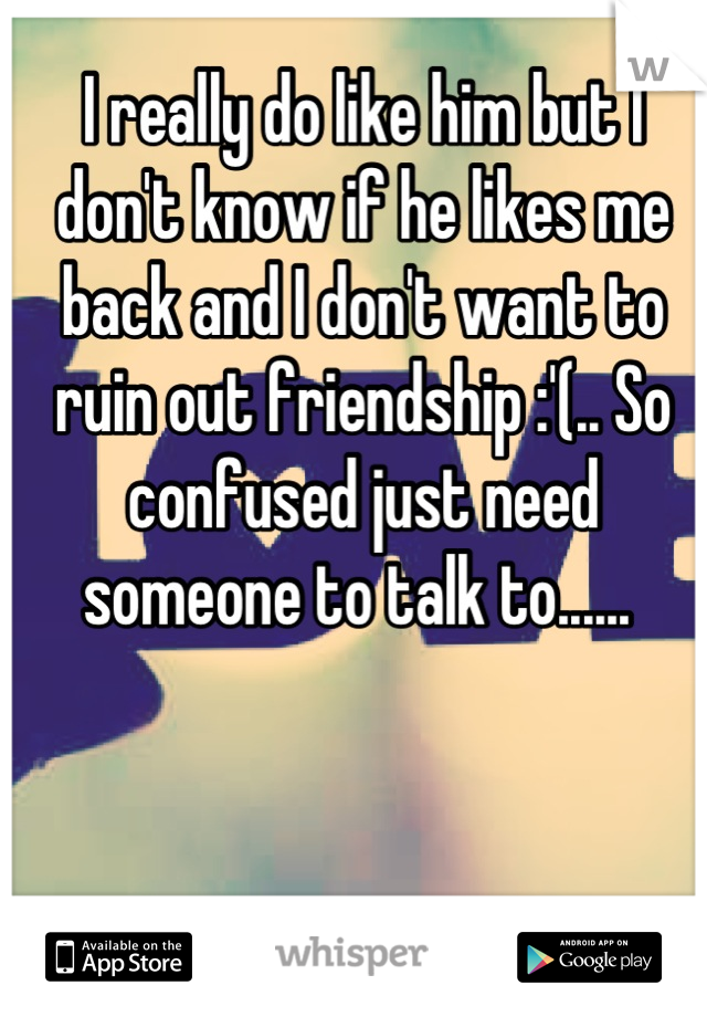 I really do like him but I don't know if he likes me back and I don't want to ruin out friendship :'(.. So confused just need someone to talk to...... 