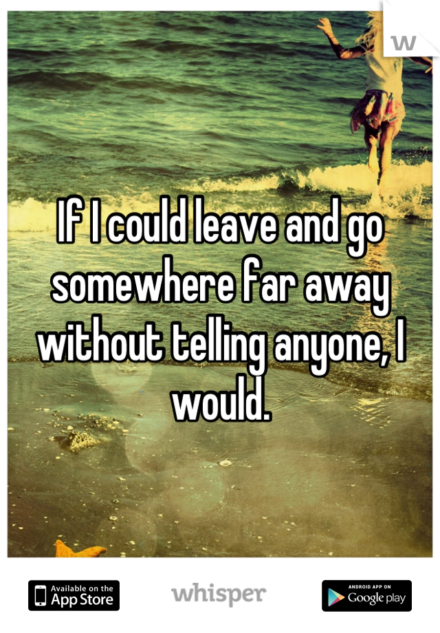 If I could leave and go somewhere far away without telling anyone, I would.