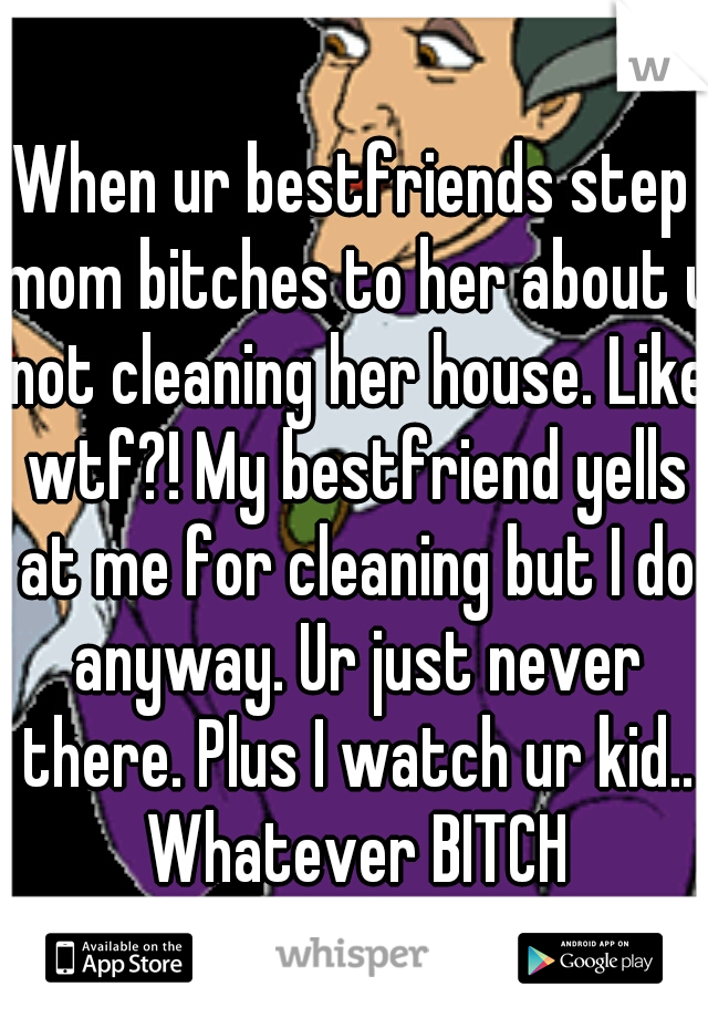 When ur bestfriends step mom bitches to her about u not cleaning her house. Like wtf?! My bestfriend yells at me for cleaning but I do anyway. Ur just never there. Plus I watch ur kid.. Whatever BITCH