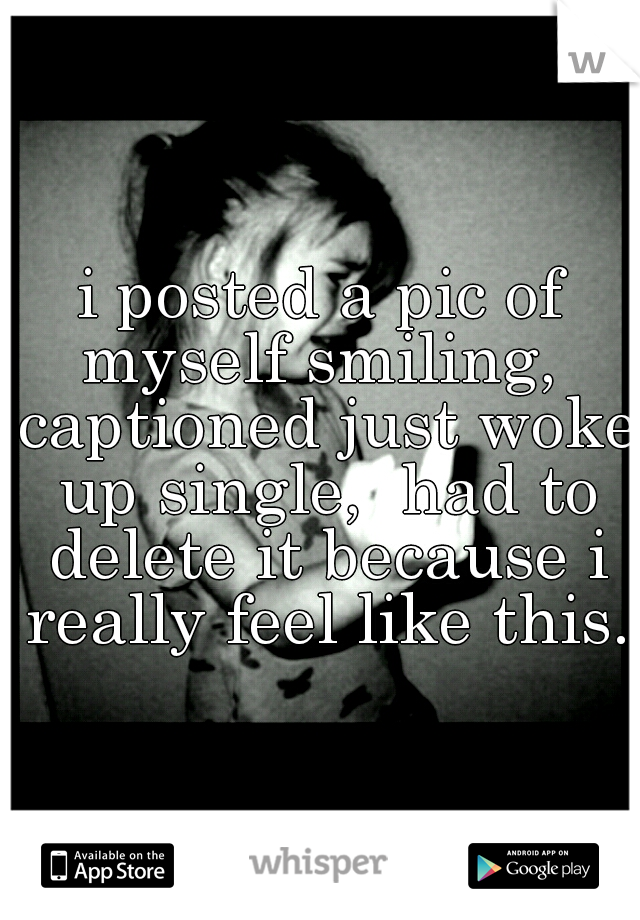i posted a pic of myself smiling,  captioned just woke up single,  had to delete it because i really feel like this.