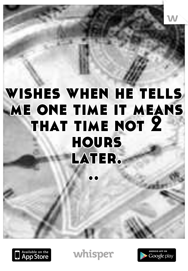 wishes when he tells me one time it means that time not 2 hours later...