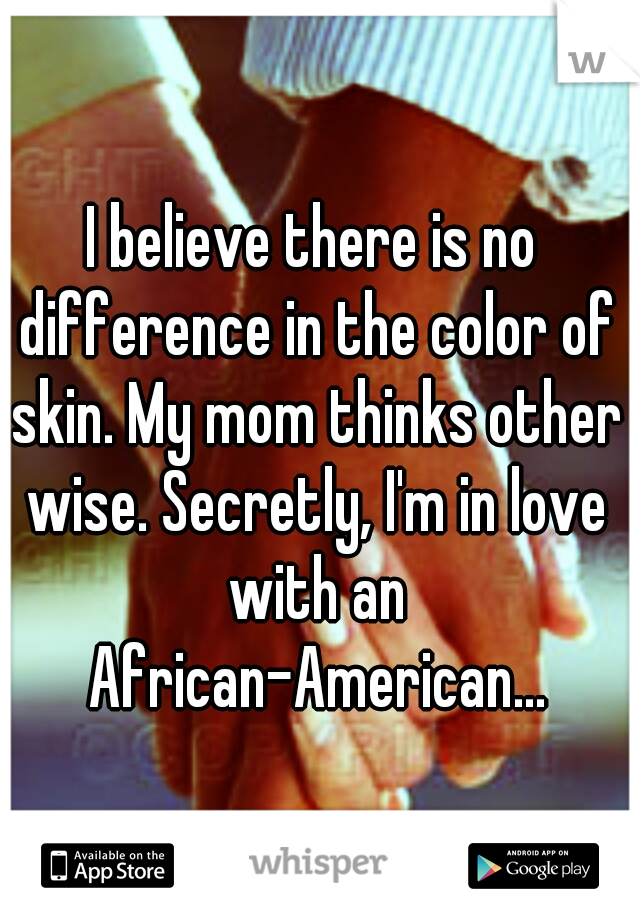 I believe there is no difference in the color of skin. My mom thinks other wise. Secretly, I'm in love with an African-American...