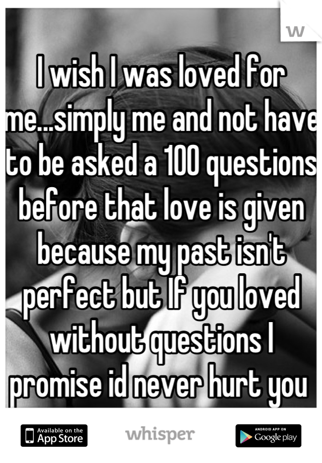 I wish I was loved for me...simply me and not have to be asked a 100 questions before that love is given because my past isn't perfect but If you loved without questions I promise id never hurt you 