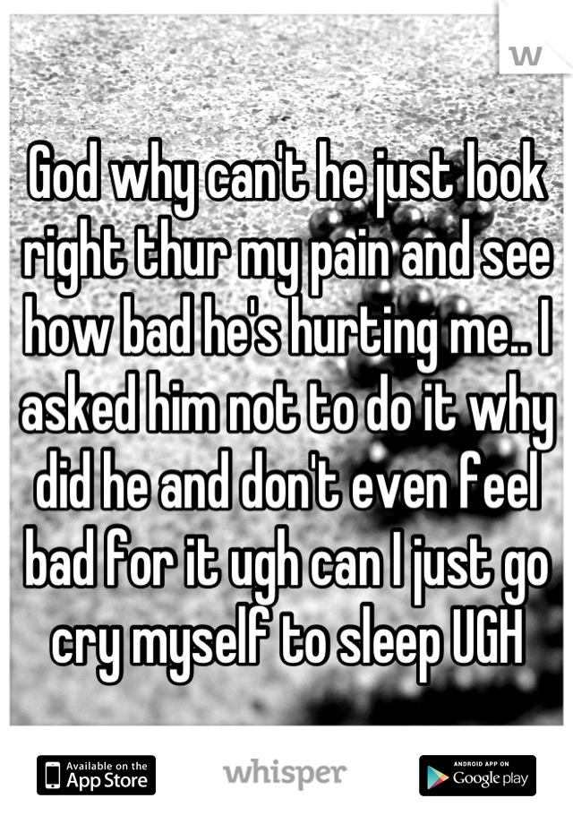 God why can't he just look right thur my pain and see how bad he's hurting me.. I asked him not to do it why did he and don't even feel bad for it ugh can I just go cry myself to sleep UGH