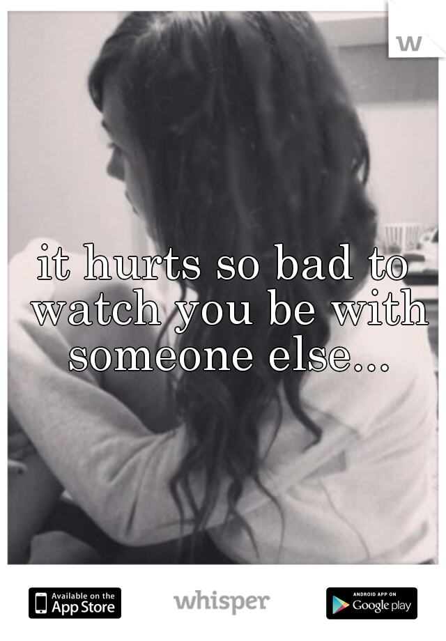it hurts so bad to watch you be with someone else...