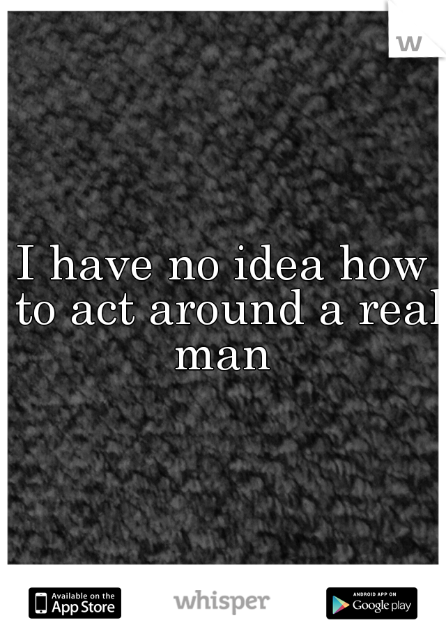 I have no idea how to act around a real man 