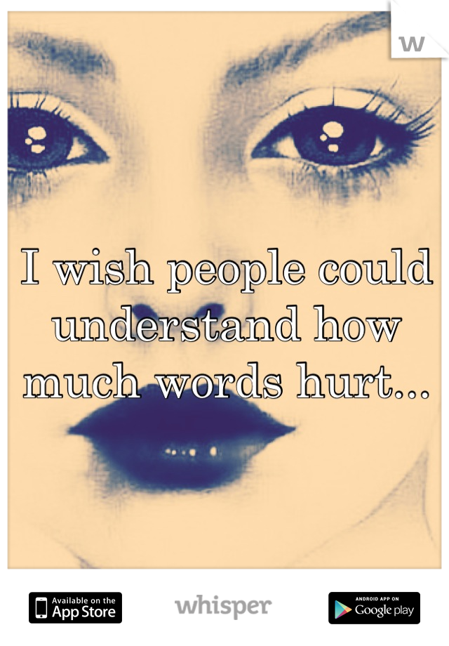 I wish people could understand how much words hurt...