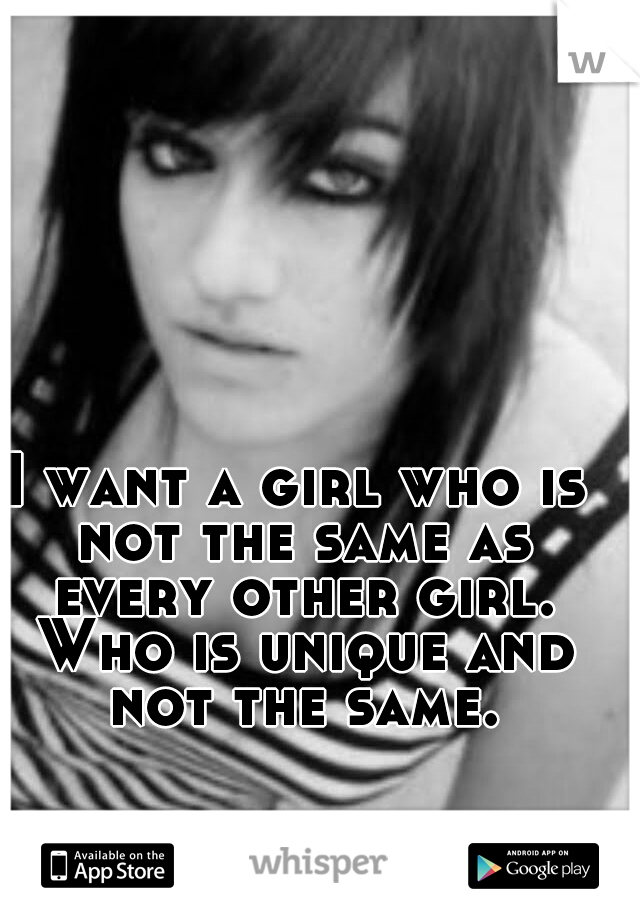 I want a girl who is not the same as every other girl. Who is unique and not the same.