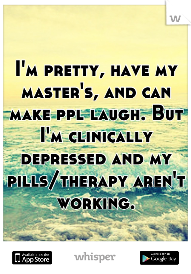 I'm pretty, have my master's, and can make ppl laugh. But I'm clinically depressed and my pills/therapy aren't working.