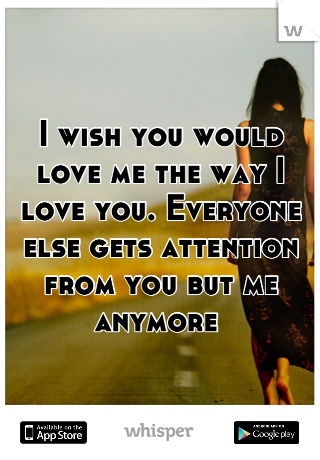 I wish you would love me the way I love you. Everyone else gets attention from you but me anymore 