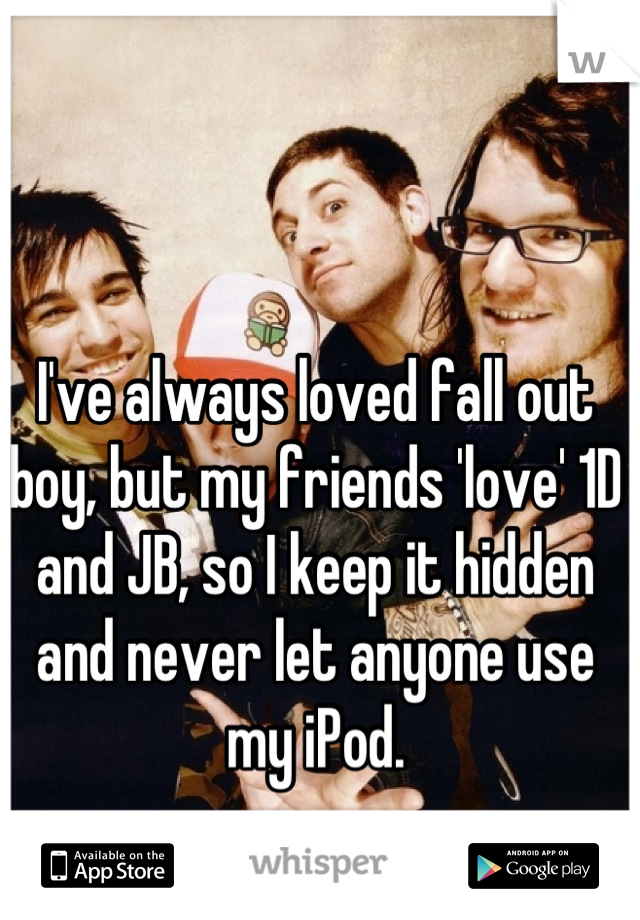 I've always loved fall out boy, but my friends 'love' 1D and JB, so I keep it hidden and never let anyone use my iPod. 










































