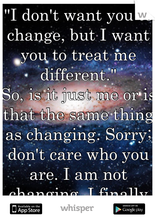"I don't want you to change, but I want you to treat me different."
So, is it just me or is that the same thing as changing. Sorry; don't care who you are. I am not changing, I finally like who I am