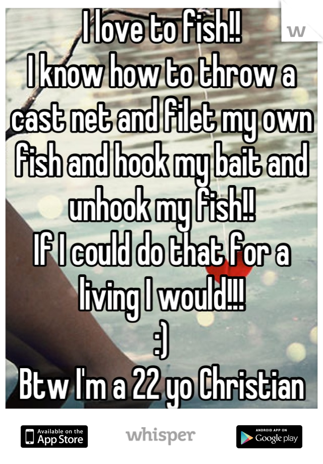 I love to fish!! 
I know how to throw a cast net and filet my own fish and hook my bait and unhook my fish!!
If I could do that for a living I would!!!
:)
Btw I'm a 22 yo Christian woman 
:D
