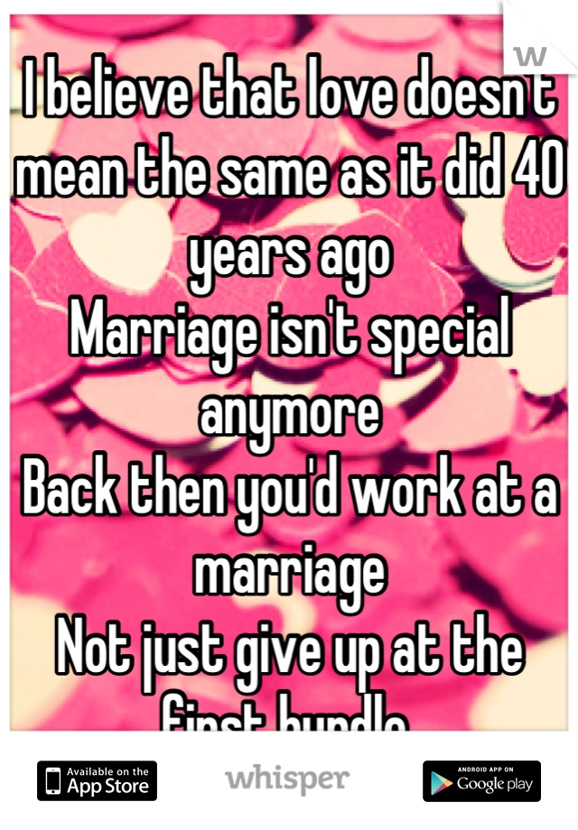 I believe that love doesn't mean the same as it did 40 years ago 
Marriage isn't special anymore 
Back then you'd work at a marriage 
Not just give up at the first hurdle 