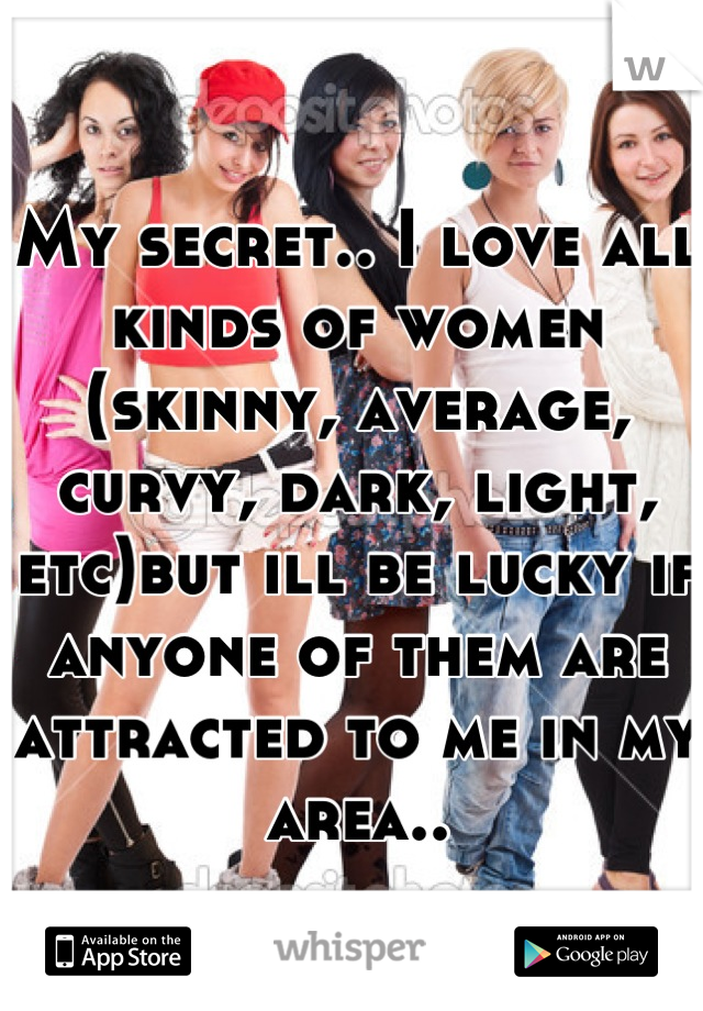 My secret.. I love all kinds of women (skinny, average, curvy, dark, light, etc)but ill be lucky if anyone of them are attracted to me in my area..