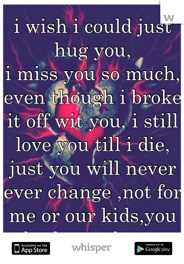 i wish i could just hug you,
i miss you so much, even though i broke it off wit you, i still love you till i die, just you will never ever change ,not for me or our kids,you broke my heart