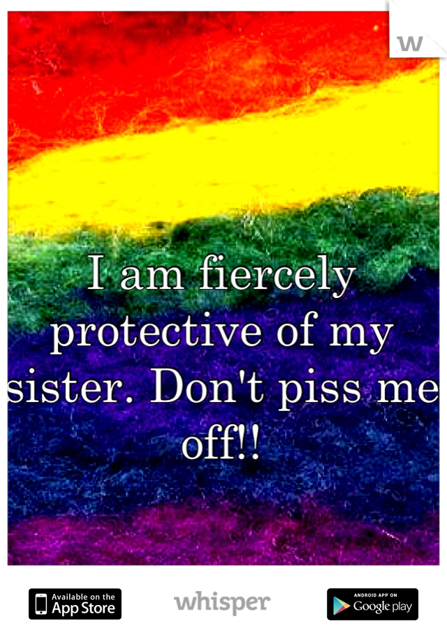 I am fiercely protective of my sister. Don't piss me off!!