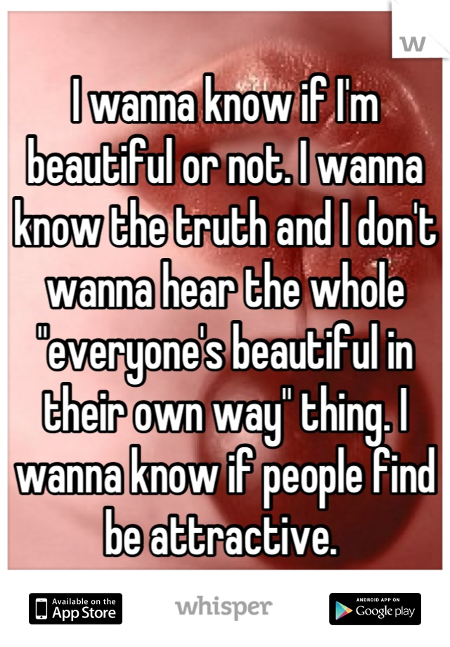 I wanna know if I'm beautiful or not. I wanna know the truth and I don't wanna hear the whole "everyone's beautiful in their own way" thing. I wanna know if people find be attractive. 