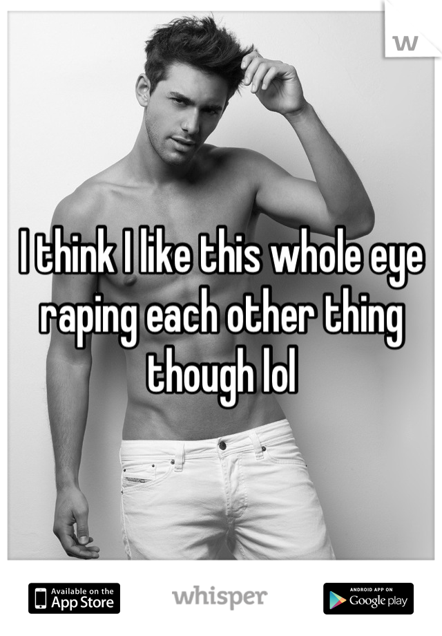 I think I like this whole eye raping each other thing though lol