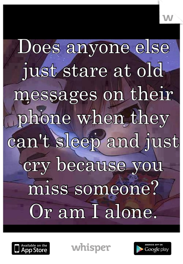 Does anyone else just stare at old messages on their phone when they can't sleep and just cry because you miss someone? 
Or am I alone.