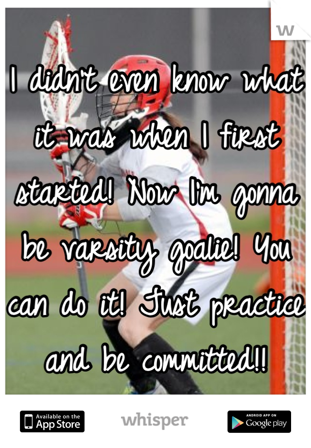 I didn't even know what it was when I first started! Now I'm gonna be varsity goalie! You can do it! Just practice and be committed!!