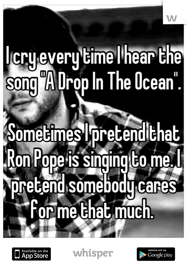 I cry every time I hear the song "A Drop In The Ocean". 

Sometimes I pretend that Ron Pope is singing to me. I pretend somebody cares for me that much. 