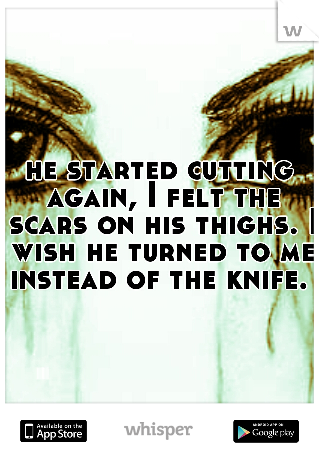 he started cutting again, I felt the scars on his thighs. I wish he turned to me instead of the knife. 