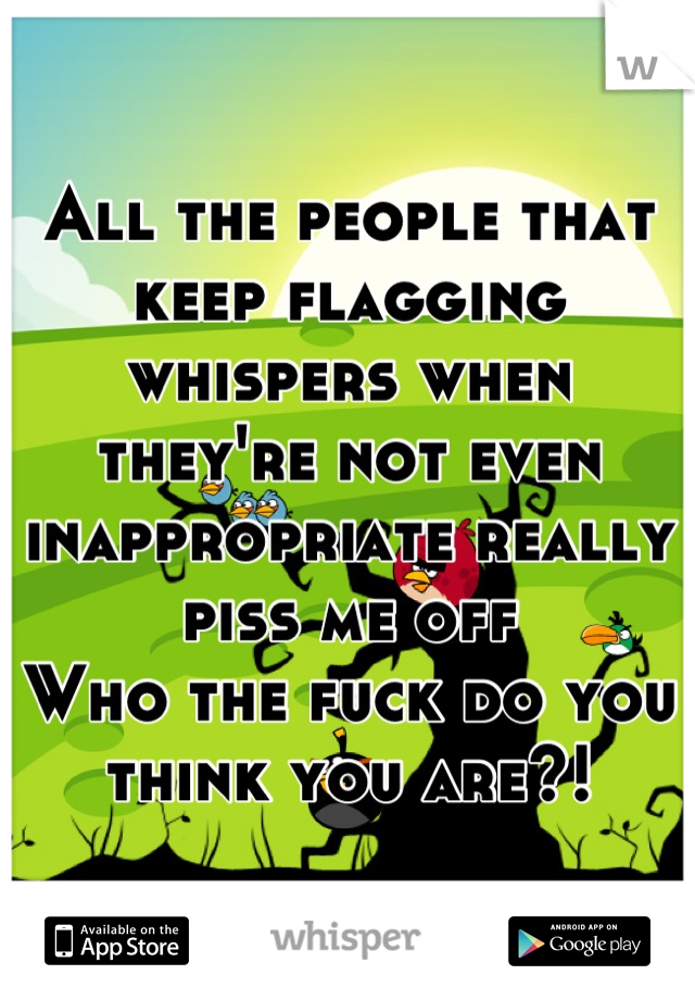 All the people that keep flagging whispers when they're not even inappropriate really piss me off
Who the fuck do you think you are?!