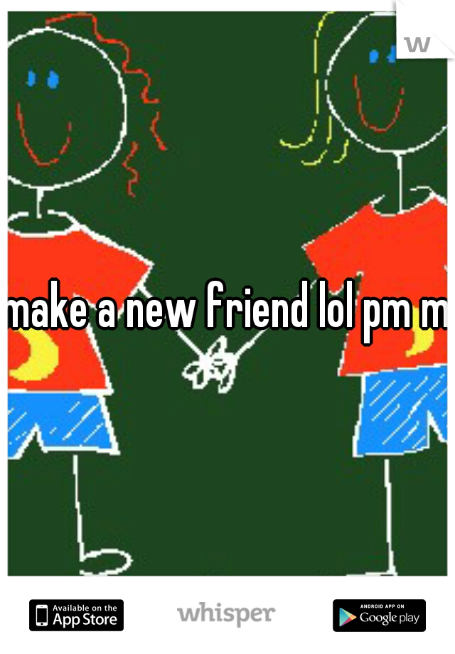 make a new friend lol pm me