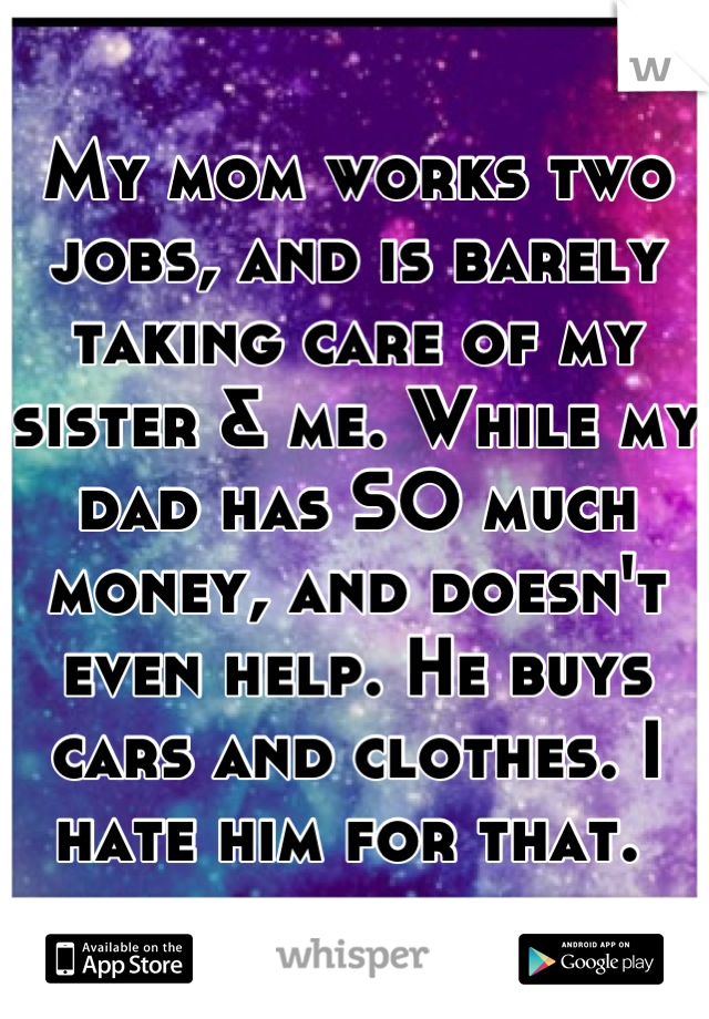 My mom works two jobs, and is barely taking care of my sister & me. While my dad has SO much money, and doesn't even help. He buys cars and clothes. I hate him for that. 