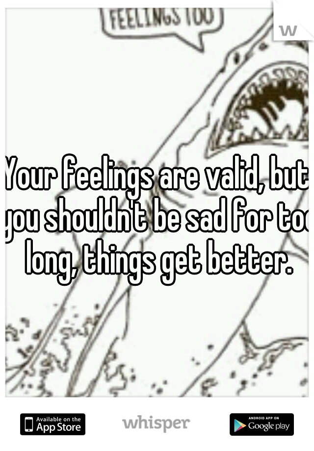 Your feelings are valid, but you shouldn't be sad for too long, things get better.