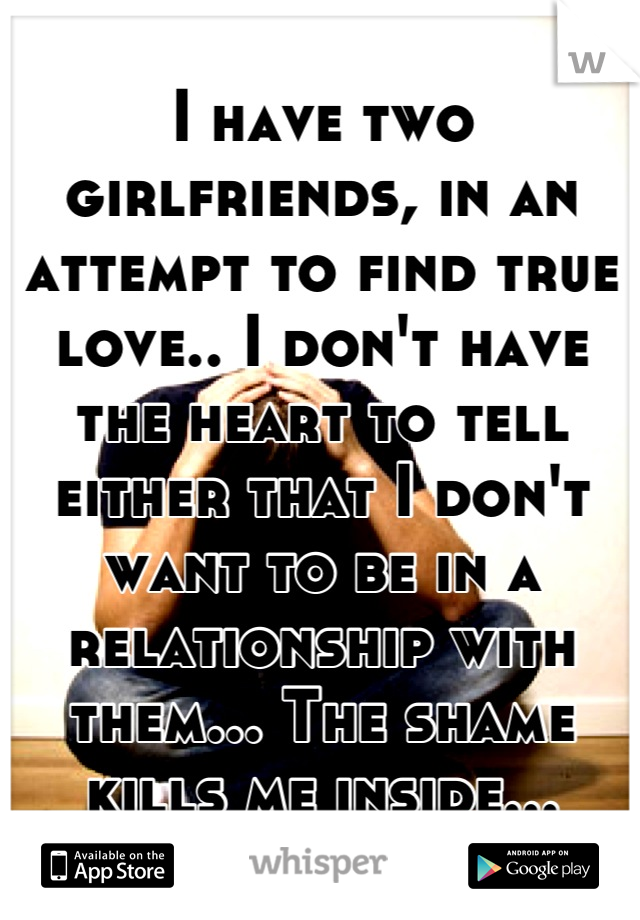 I have two girlfriends, in an attempt to find true love.. I don't have the heart to tell either that I don't want to be in a relationship with them... The shame kills me inside...