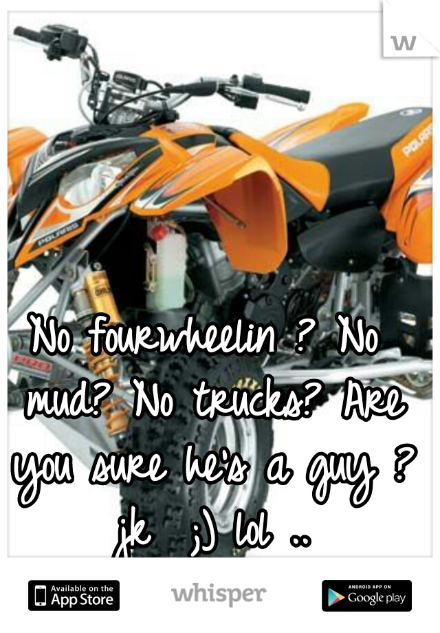 No fourwheelin ? No mud? No trucks? Are you sure he's a guy ? jk  ;) lol ..