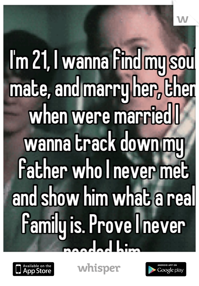 I'm 21, I wanna find my soul mate, and marry her, then when were married I wanna track down my father who I never met and show him what a real family is. Prove I never needed him.