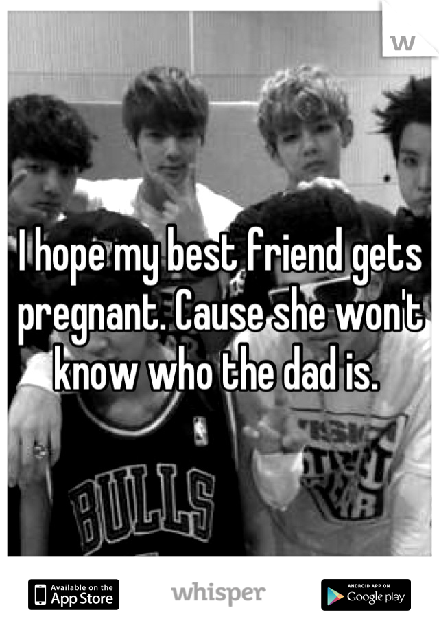 I hope my best friend gets pregnant. Cause she won't know who the dad is. 