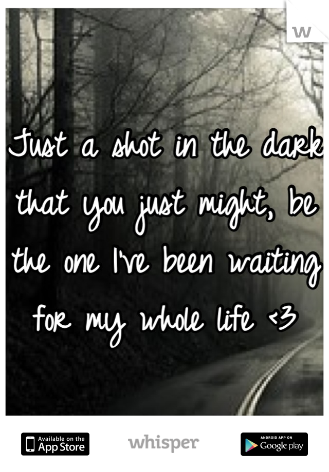 Just a shot in the dark that you just might, be the one I've been waiting for my whole life <3