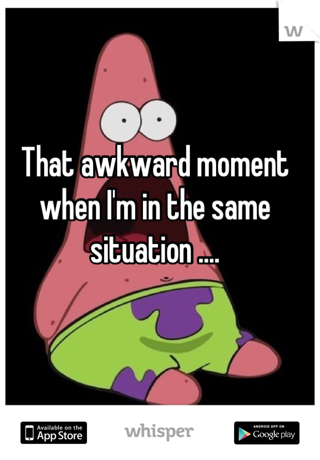 That awkward moment when I'm in the same situation ....
