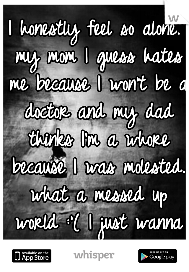 I honestly feel so alone. my mom I guess hates me because I won't be a doctor and my dad thinks I'm a whore because I was molested. what a messed up world :'( I just wanna cry.