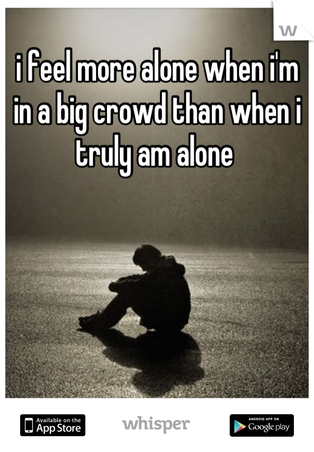 i feel more alone when i'm in a big crowd than when i truly am alone 