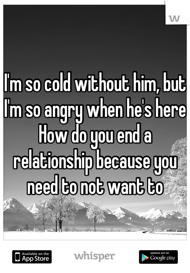 I'm so cold without him, but I'm so angry when he's here
How do you end a relationship because you need to not want to