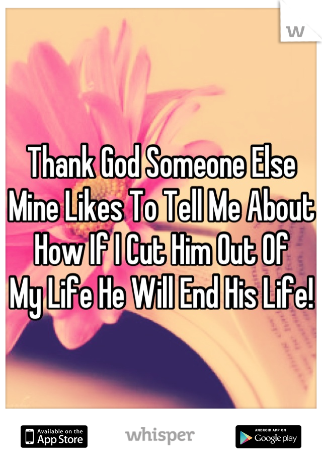 Thank God Someone Else
Mine Likes To Tell Me About
How If I Cut Him Out Of
My Life He Will End His Life!